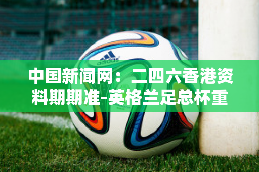中国新闻网：二四六香港资料期期准-英格兰足总杯重磅对决：曼联大战切尔西，巅峰之战一触即发！
